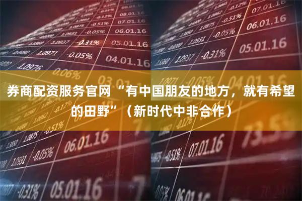券商配资服务官网 “有中国朋友的地方，就有希望的田野”（新时代中非合作）