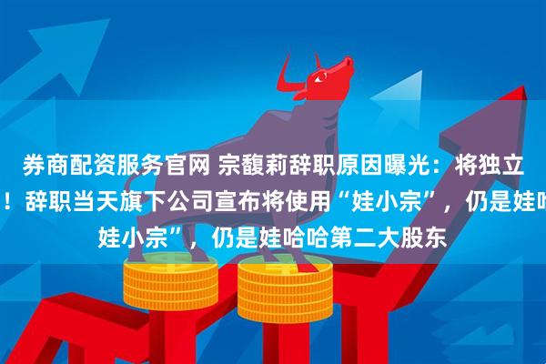 券商配资服务官网 宗馥莉辞职原因曝光：将独立经营“娃小宗”！辞职当天旗下公司宣布将使用“娃小宗”，仍是娃哈哈第二大股东