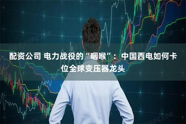 配资公司 电力战役的“咽喉”：中国西电如何卡位全球变压器龙头
