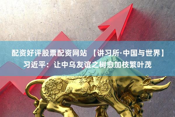 配资好评股票配资网站 【讲习所·中国与世界】习近平：让中乌友谊之树愈加枝繁叶茂