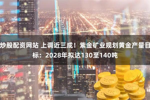 炒股配资网站 上调近三成！紫金矿业规划黄金产量目标：2028年拟达130至140吨