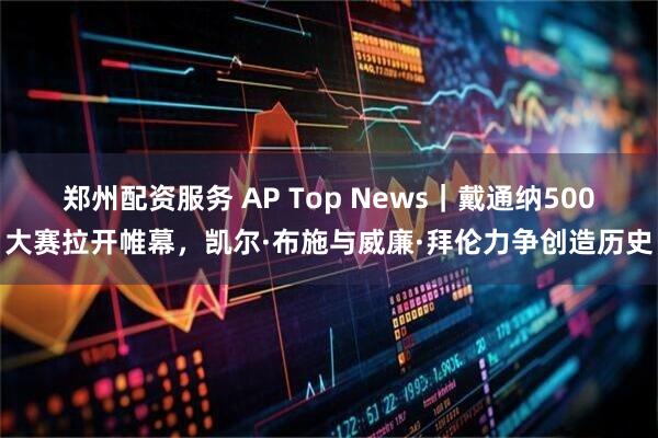 郑州配资服务 AP Top News｜戴通纳500大赛拉开帷幕，凯尔·布施与威廉·拜伦力争创造历史