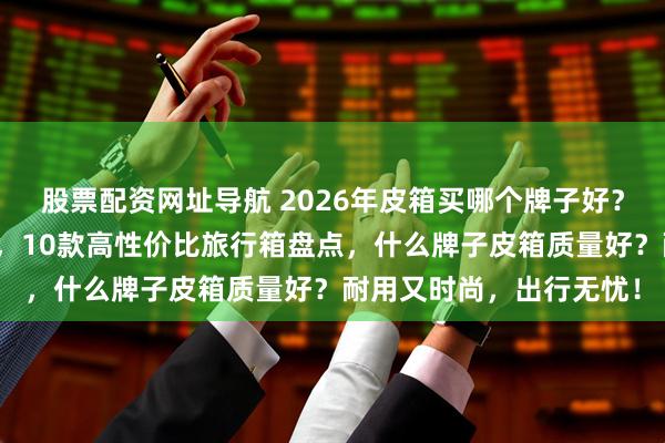 股票配资网址导航 2026年皮箱买哪个牌子好？精选十大排名好物推荐，10款高性价比旅行箱盘点，什么牌子皮箱质量好？耐用又时尚，出行无忧！