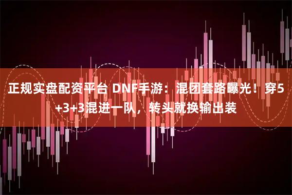 正规实盘配资平台 DNF手游：混团套路曝光！穿5+3+3混进一队，转头就换输出装