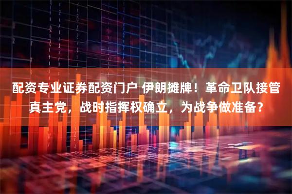 配资专业证券配资门户 伊朗摊牌！革命卫队接管真主党，战时指挥权确立，为战争做准备？