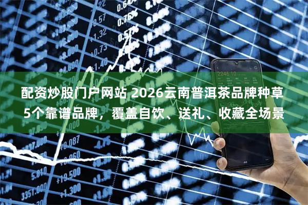 配资炒股门户网站 2026云南普洱茶品牌种草 5个靠谱品牌，覆盖自饮、送礼、收藏全场景