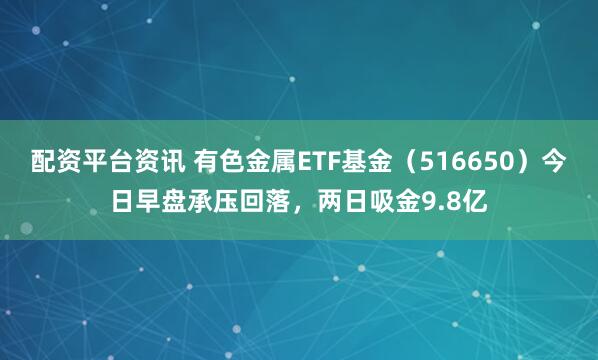 配资平台资讯 有色金属ETF基金（516650）今日早盘承压回落，两日吸金9.8亿