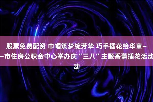 股票免费配资 巾帼筑梦绽芳华 巧手插花绘华章——市住房公积金中心举办庆“三八”主题香薰插花活动