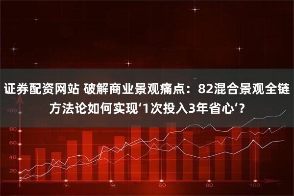 证券配资网站 破解商业景观痛点：82混合景观全链方法论如何实现‘1次投入3年省心’？