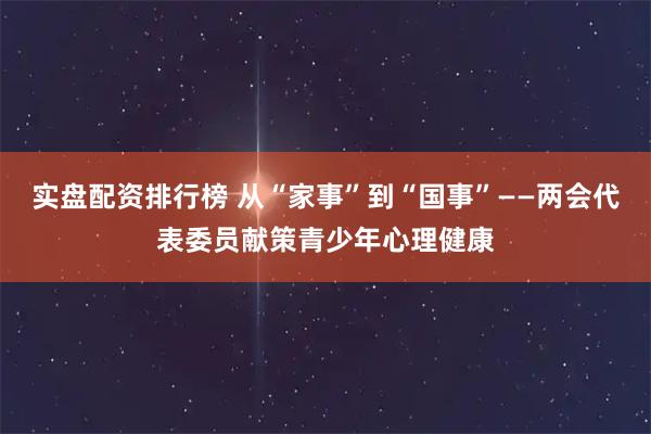 实盘配资排行榜 从“家事”到“国事”——两会代表委员献策青少年心理健康