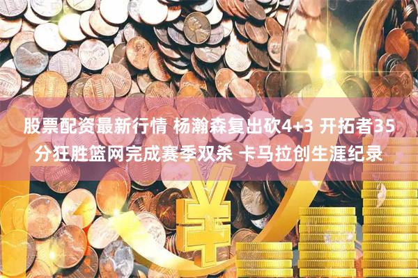股票配资最新行情 杨瀚森复出砍4+3 开拓者35分狂胜篮网完成赛季双杀 卡马拉创生涯纪录