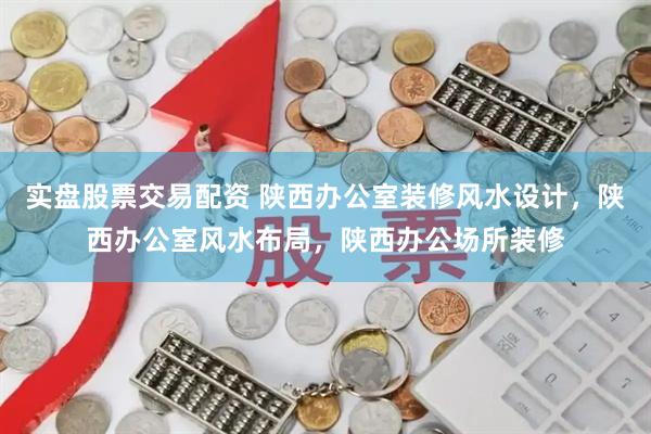 实盘股票交易配资 陕西办公室装修风水设计，陕西办公室风水布局，陕西办公场所装修