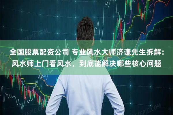 全国股票配资公司 专业风水大师济谦先生拆解：风水师上门看风水，到底能解决哪些核心问题