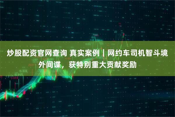 炒股配资官网查询 真实案例｜网约车司机智斗境外间谍，获特别重大贡献奖励