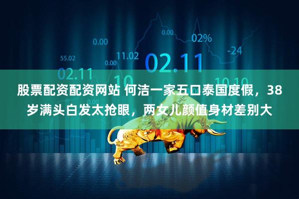股票配资配资网站 何洁一家五口泰国度假，38岁满头白发太抢眼，两女儿颜值身材差别大