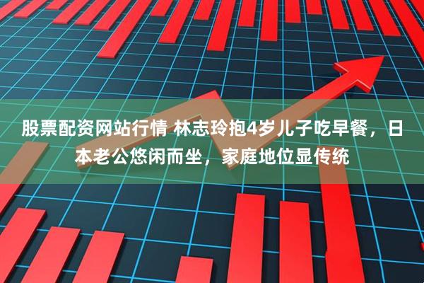 股票配资网站行情 林志玲抱4岁儿子吃早餐，日本老公悠闲而坐，家庭地位显传统