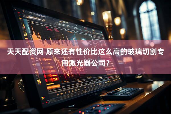 天天配资网 原来还有性价比这么高的玻璃切割专用激光器公司？