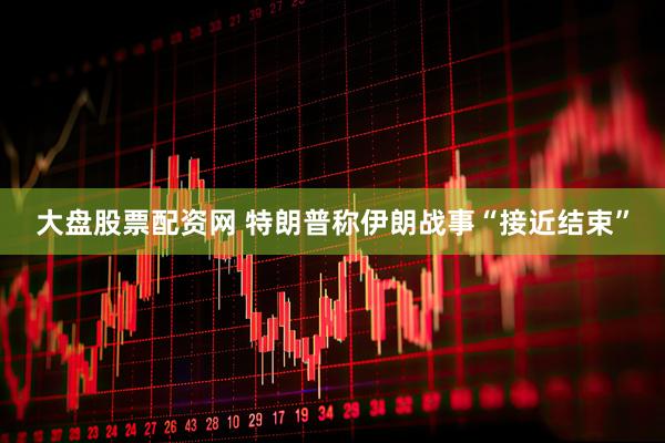 大盘股票配资网 特朗普称伊朗战事“接近结束”