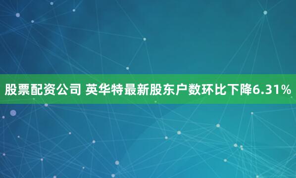 股票配资公司 英华特最新股东户数环比下降6.31%